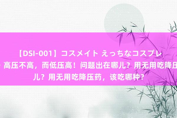 【DSI-001】コスメイト えっちなコスプレ着エロムービー 高压不高，而低压高！问题出在哪儿？用无用吃降压药，该吃哪种？