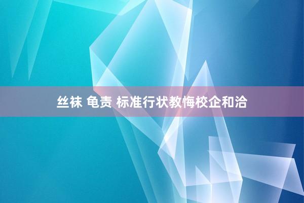 丝袜 龟责 标准行状教悔校企和洽