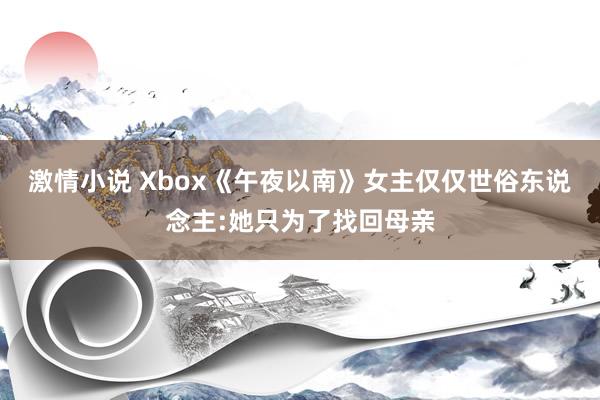 激情小说 Xbox《午夜以南》女主仅仅世俗东说念主:她只为了找回母亲