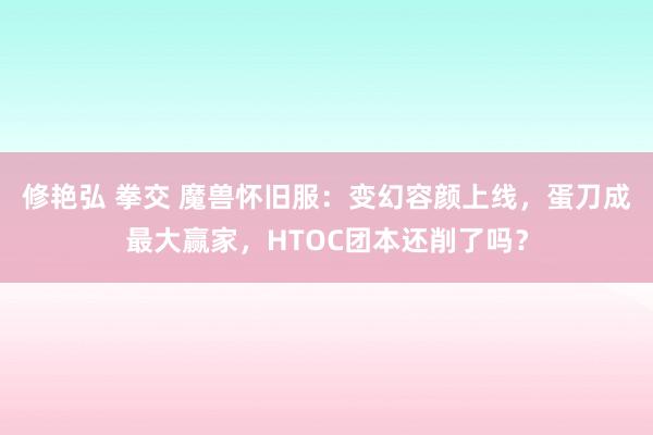 修艳弘 拳交 魔兽怀旧服：变幻容颜上线，蛋刀成最大赢家，HTOC团本还削了吗？