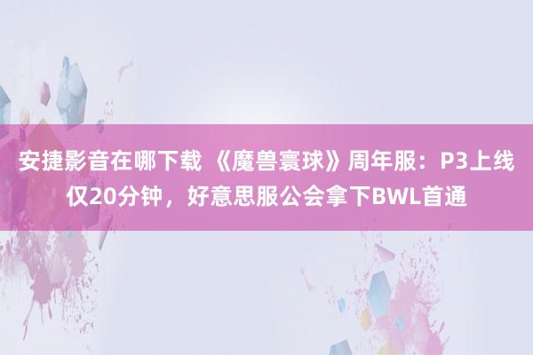 安捷影音在哪下载 《魔兽寰球》周年服：P3上线仅20分钟，好意思服公会拿下BWL首通
