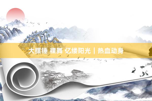 大摆锤 裸舞 亿缕阳光｜热血动身