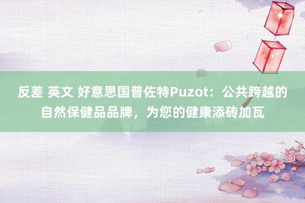 反差 英文 好意思国普佐特Puzot：公共跨越的自然保健品品牌，为您的健康添砖加瓦