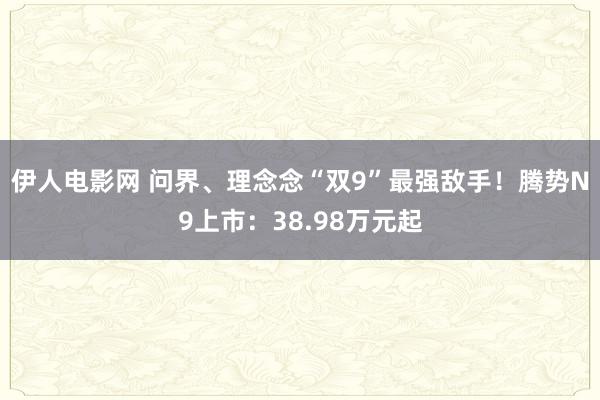 伊人电影网 问界、理念念“双9”最强敌手！腾势N9上市：38.98万元起