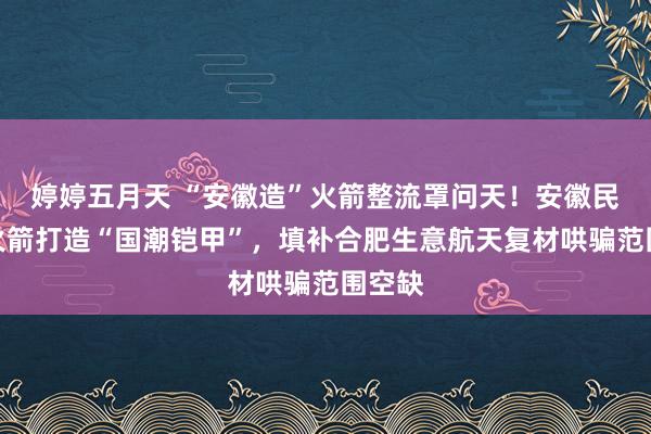 婷婷五月天 “安徽造”火箭整流罩问天！安徽民企为火箭打造“国潮铠甲”，填补合肥生意航天复材哄骗范围空缺