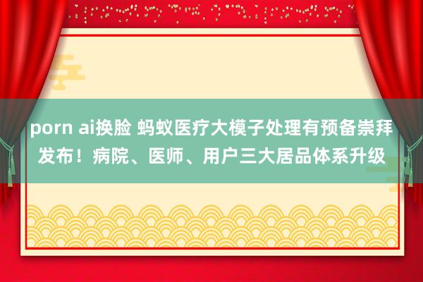 porn ai换脸 蚂蚁医疗大模子处理有预备崇拜发布！病院、医师、用户三大居品体系升级