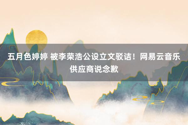 五月色婷婷 被李荣浩公设立文驳诘！网易云音乐供应商说念歉