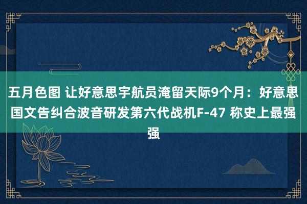 五月色图 让好意思宇航员淹留天际9个月：好意思国文告纠合波音研发第六代战机F-47 称史上最强