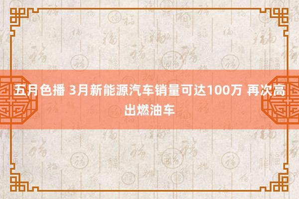 五月色播 3月新能源汽车销量可达100万 再次高出燃油车