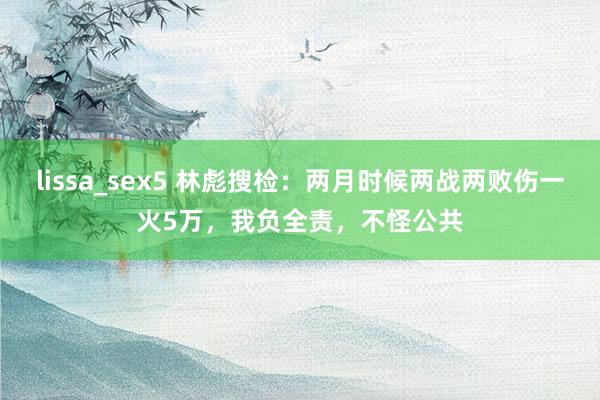 lissa_sex5 林彪搜检：两月时候两战两败伤一火5万，我负全责，不怪公共