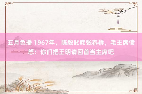 五月色播 1967年，陈毅叱咤张春桥，毛主席愤怒：你们把王明请回首当主席吧