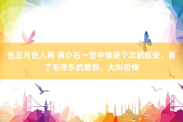 色五月色人阁 蒋介石一世中惟逐个次到延安，看了毛泽东的窑洞，大叫后悔