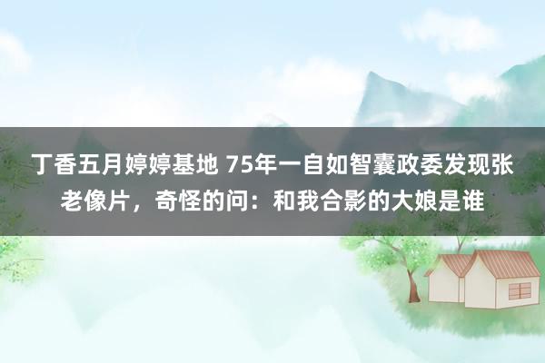 丁香五月婷婷基地 75年一自如智囊政委发现张老像片，奇怪的问：和我合影的大娘是谁