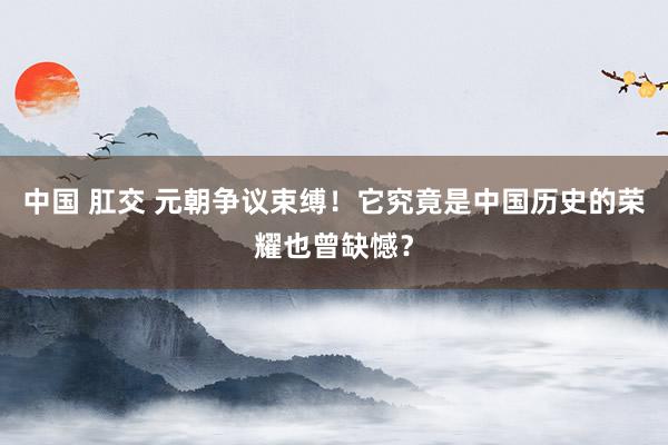 中国 肛交 元朝争议束缚！它究竟是中国历史的荣耀也曾缺憾？
