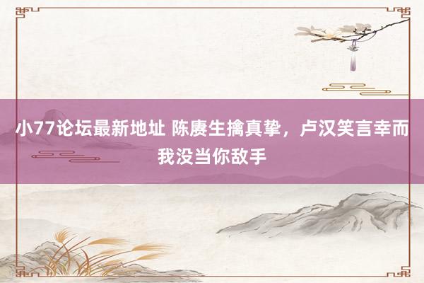 小77论坛最新地址 陈赓生擒真挚，卢汉笑言幸而我没当你敌手