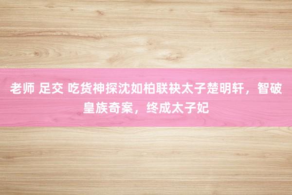 老师 足交 吃货神探沈如柏联袂太子楚明轩，智破皇族奇案，终成太子妃