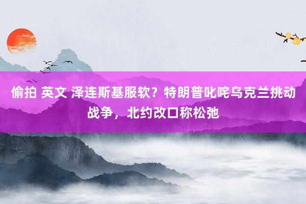 偷拍 英文 泽连斯基服软？特朗普叱咤乌克兰挑动战争，北约改口称松弛