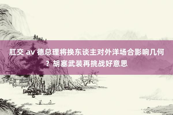 肛交 av 德总理将换东谈主对外洋场合影响几何？胡塞武装再挑战好意思