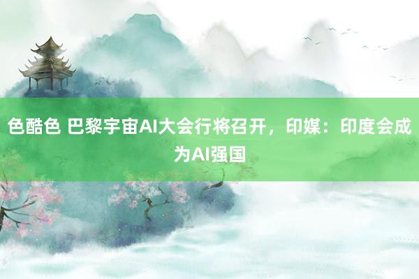 色酷色 巴黎宇宙AI大会行将召开，印媒：印度会成为AI强国