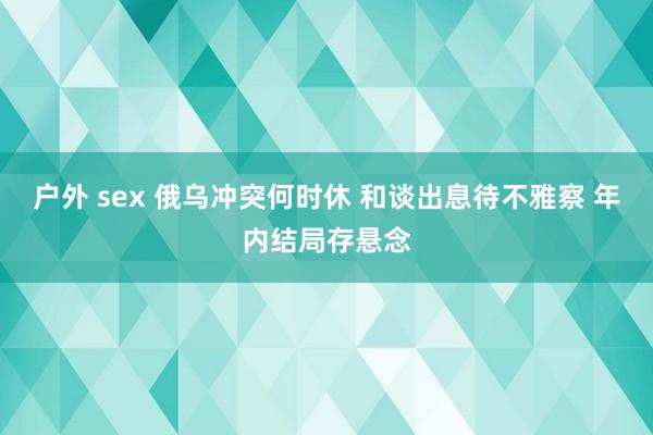 户外 sex 俄乌冲突何时休 和谈出息待不雅察 年内结局存悬念