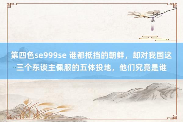 第四色se999se 谁都抵挡的朝鲜，却对我国这三个东谈主佩服的五体投地，他们究竟是谁