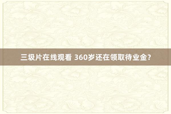 三圾片在线观看 360岁还在领取待业金？