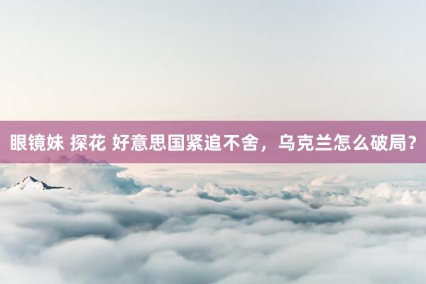 眼镜妹 探花 好意思国紧追不舍，乌克兰怎么破局？