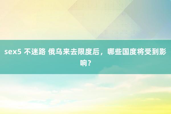 sex5 不迷路 俄乌来去限度后，哪些国度将受到影响？
