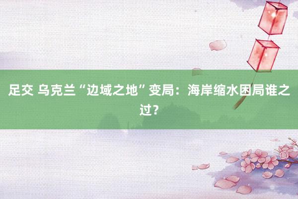 足交 乌克兰“边域之地”变局：海岸缩水困局谁之过？