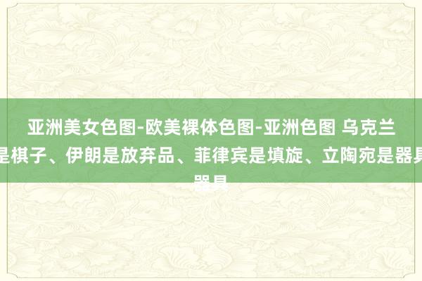 亚洲美女色图-欧美裸体色图-亚洲色图 乌克兰是棋子、伊朗是放弃品、菲律宾是填旋、立陶宛是器具