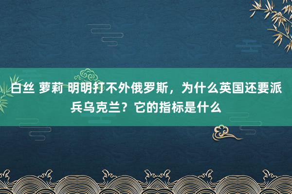 白丝 萝莉 明明打不外俄罗斯，为什么英国还要派兵乌克兰？它的指标是什么