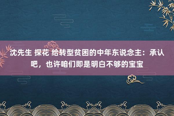 沈先生 探花 给转型贫困的中年东说念主：承认吧，也许咱们即是明白不够的宝宝