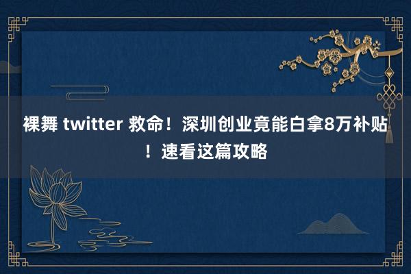 裸舞 twitter 救命！深圳创业竟能白拿8万补贴！速看这篇攻略