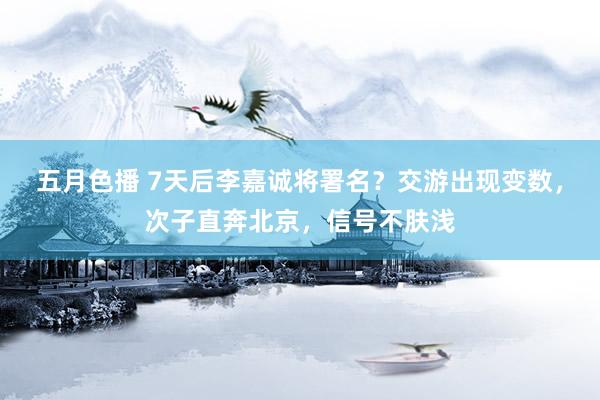五月色播 7天后李嘉诚将署名？交游出现变数，次子直奔北京，信号不肤浅