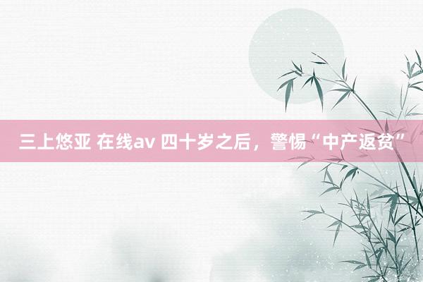 三上悠亚 在线av 四十岁之后，警惕“中产返贫”