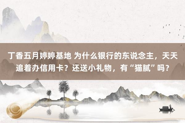 丁香五月婷婷基地 为什么银行的东说念主，天天追着办信用卡？还送小礼物，有“猫腻”吗？