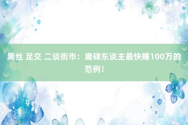 黑丝 足交 二谈街市：庸碌东谈主最快赚100万的范例！