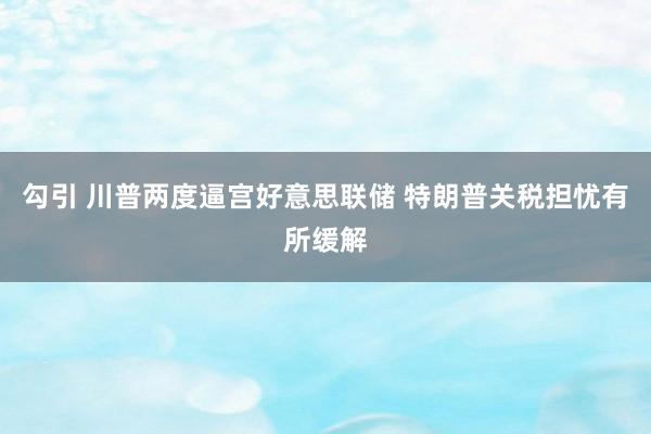 勾引 川普两度逼宫好意思联储 特朗普关税担忧有所缓解