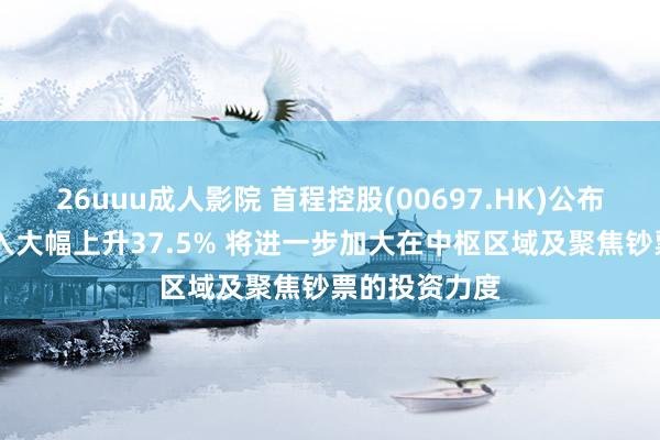 26uuu成人影院 首程控股(00697.HK)公布年度功绩 收入大幅上升37.5% 将进一步加大在中枢区域及聚焦钞票的投资力度