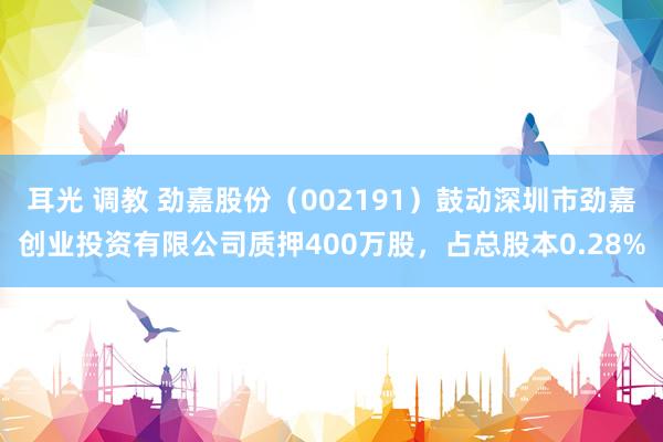 耳光 调教 劲嘉股份（002191）鼓动深圳市劲嘉创业投资有限公司质押400万股，占总股本0.28%