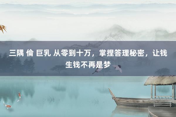 三隅 倫 巨乳 从零到十万，掌捏答理秘密，让钱生钱不再是梦