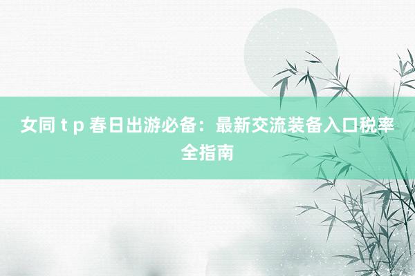 女同 t p 春日出游必备：最新交流装备入口税率全指南