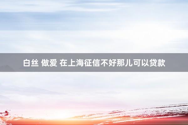 白丝 做爱 在上海征信不好那儿可以贷款
