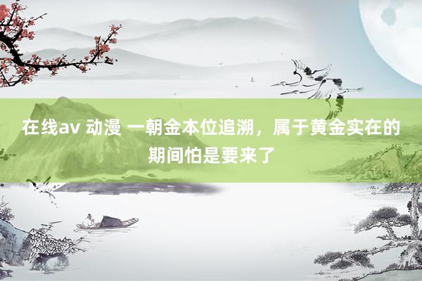 在线av 动漫 一朝金本位追溯，属于黄金实在的期间怕是要来了