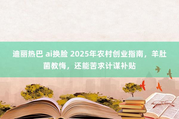 迪丽热巴 ai换脸 2025年农村创业指南，羊肚菌教悔，还能苦求计谋补贴