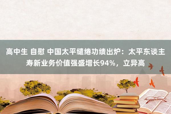 高中生 自慰 中国太平缱绻功绩出炉：太平东谈主寿新业务价值强盛增长94%，立异高