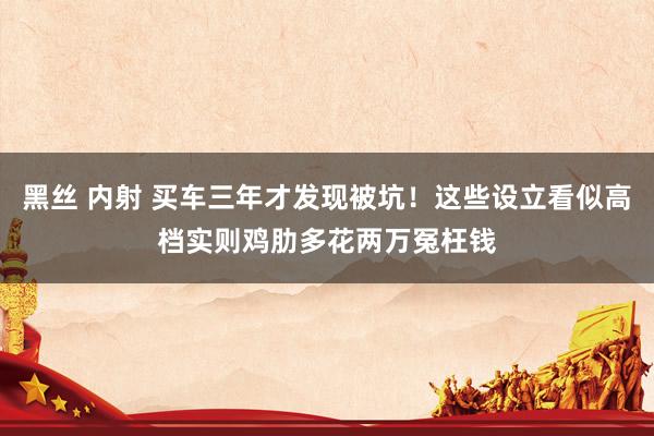 黑丝 内射 买车三年才发现被坑！这些设立看似高档实则鸡肋多花两万冤枉钱