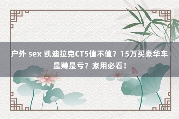 户外 sex 凯迪拉克CT5值不值？15万买豪华车是赚是亏？家用必看！