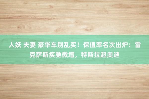 人妖 夫妻 豪华车别乱买！保值率名次出炉：雷克萨斯疾驰微增，特斯拉超奥迪