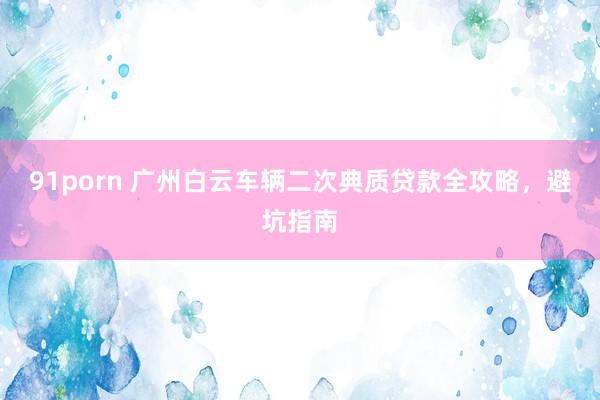 91porn 广州白云车辆二次典质贷款全攻略，避坑指南